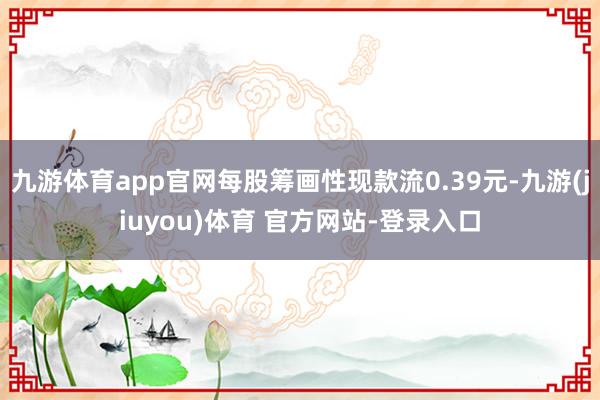 九游体育app官网每股筹画性现款流0.39元-九游(jiuyou)体育 官方网站-登录入口