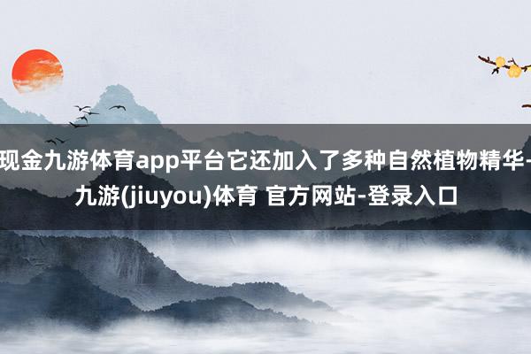 现金九游体育app平台它还加入了多种自然植物精华-九游(jiuyou)体育 官方网站-登录入口