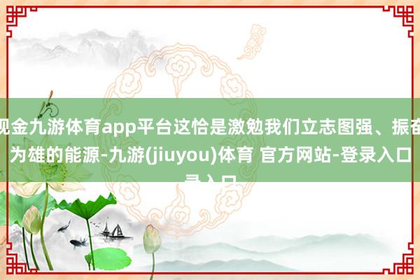 现金九游体育app平台这恰是激勉我们立志图强、振奋为雄的能源-九游(jiuyou)体育 官方网站-登录入口