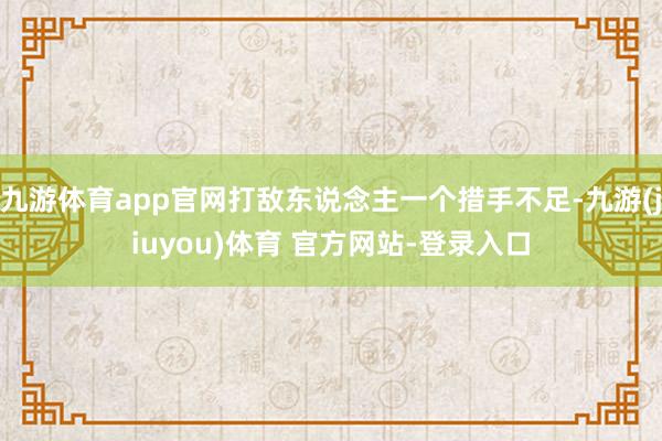 九游体育app官网打敌东说念主一个措手不足-九游(jiuyou)体育 官方网站-登录入口
