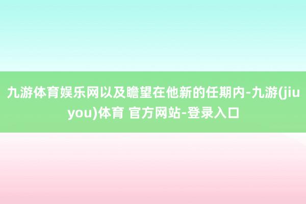 九游体育娱乐网以及瞻望在他新的任期内-九游(jiuyou)体育 官方网站-登录入口