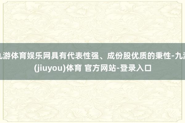 九游体育娱乐网具有代表性强、成份股优质的秉性-九游(jiuyou)体育 官方网站-登录入口