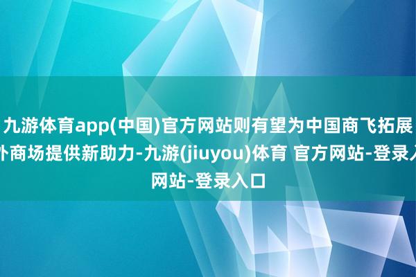 九游体育app(中国)官方网站则有望为中国商飞拓展国外商场提供新助力-九游(jiuyou)体育 官方网站-登录入口
