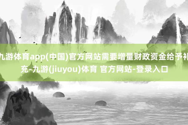 九游体育app(中国)官方网站需要增量财政资金给予补充-九游(jiuyou)体育 官方网站-登录入口