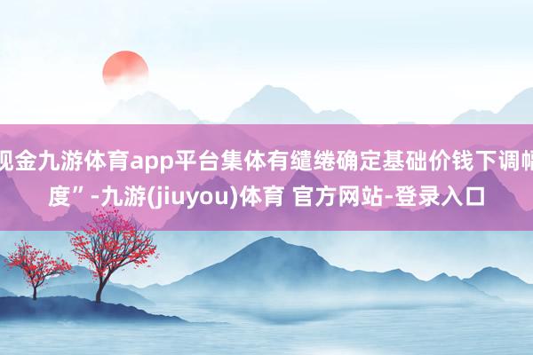 现金九游体育app平台集体有缱绻确定基础价钱下调幅度”-九游(jiuyou)体育 官方网站-登录入口