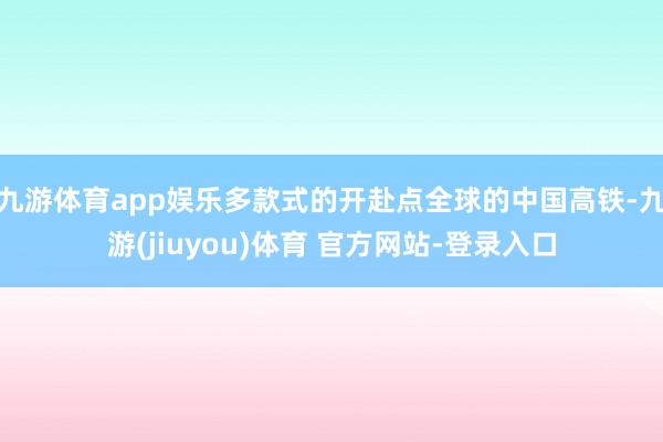 九游体育app娱乐多款式的开赴点全球的中国高铁-九游(jiuyou)体育 官方网站-登录入口