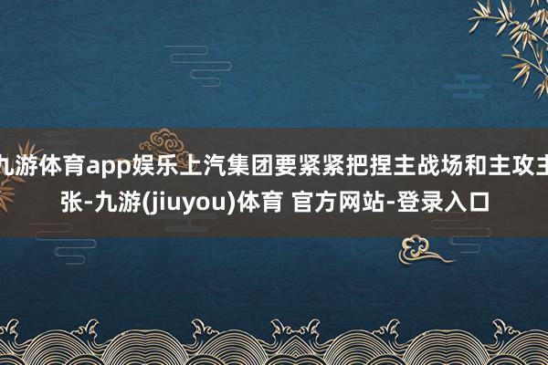 九游体育app娱乐上汽集团要紧紧把捏主战场和主攻主张-九游(jiuyou)体育 官方网站-登录入口