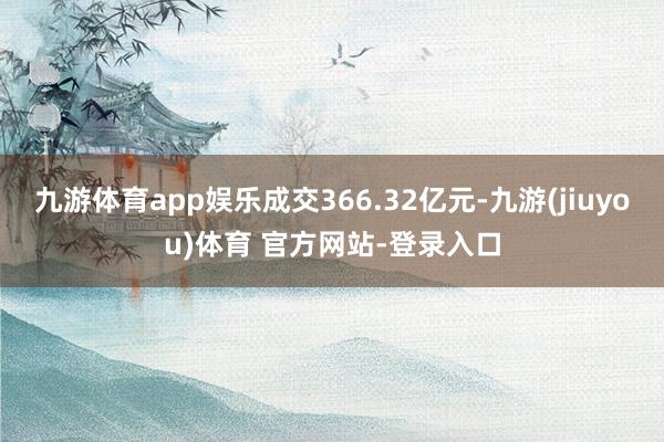 九游体育app娱乐成交366.32亿元-九游(jiuyou)体育 官方网站-登录入口