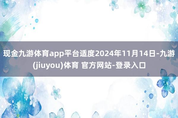 现金九游体育app平台适度2024年11月14日-九游(jiuyou)体育 官方网站-登录入口