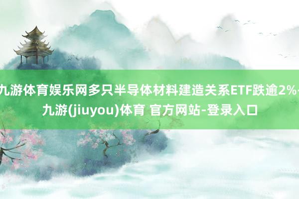 九游体育娱乐网多只半导体材料建造关系ETF跌逾2%-九游(jiuyou)体育 官方网站-登录入口