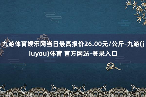 九游体育娱乐网当日最高报价26.00元/公斤-九游(jiuyou)体育 官方网站-登录入口