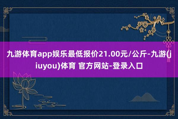 九游体育app娱乐最低报价21.00元/公斤-九游(jiuyou)体育 官方网站-登录入口