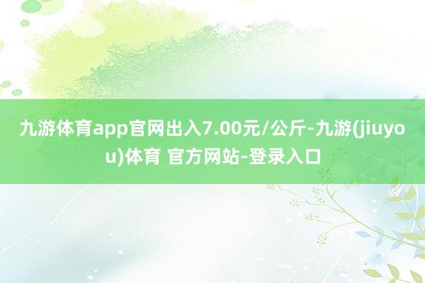 九游体育app官网出入7.00元/公斤-九游(jiuyou)体育 官方网站-登录入口