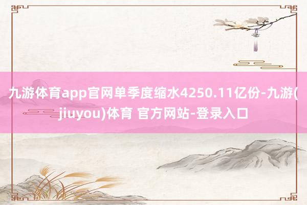 九游体育app官网单季度缩水4250.11亿份-九游(jiuyou)体育 官方网站-登录入口
