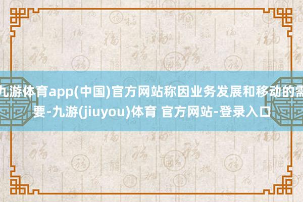 九游体育app(中国)官方网站称因业务发展和移动的需要-九游(jiuyou)体育 官方网站-登录入口