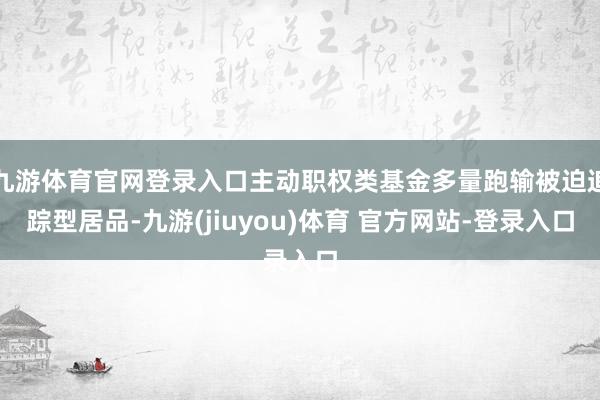 九游体育官网登录入口主动职权类基金多量跑输被迫追踪型居品-九游(jiuyou)体育 官方网站-登录入口