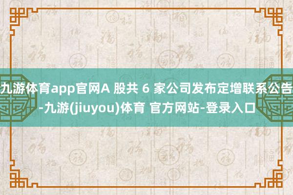 九游体育app官网A 股共 6 家公司发布定增联系公告-九游(jiuyou)体育 官方网站-登录入口