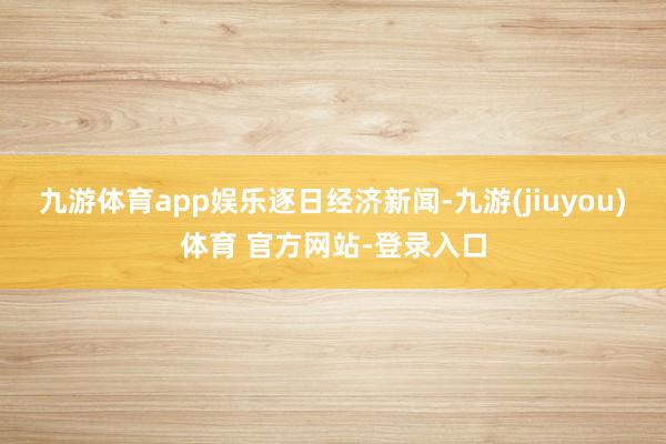 九游体育app娱乐逐日经济新闻-九游(jiuyou)体育 官方网站-登录入口