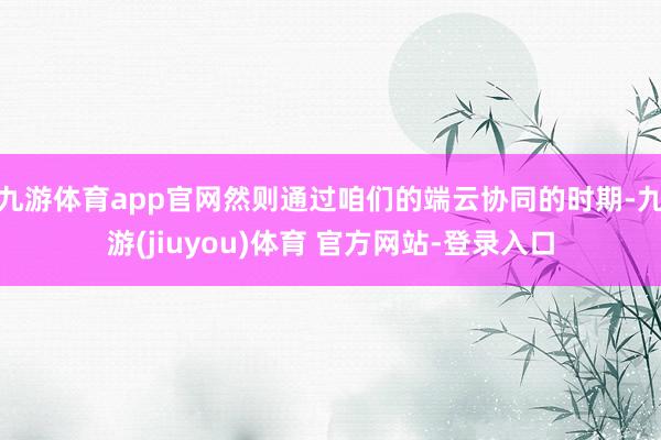 九游体育app官网然则通过咱们的端云协同的时期-九游(jiuyou)体育 官方网站-登录入口