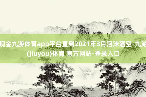 现金九游体育app平台直到2021年3月泡沫落空-九游(jiuyou)体育 官方网站-登录入口