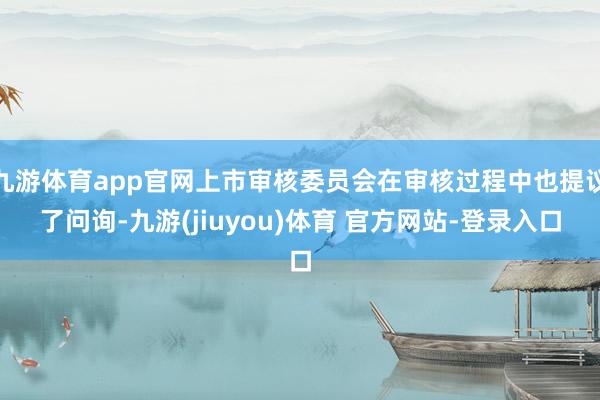 九游体育app官网上市审核委员会在审核过程中也提议了问询-九游(jiuyou)体育 官方网站-登录入口
