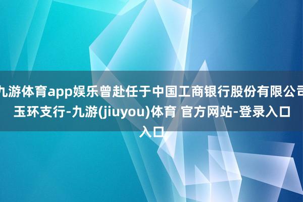 九游体育app娱乐曾赴任于中国工商银行股份有限公司玉环支行-九游(jiuyou)体育 官方网站-登录入口