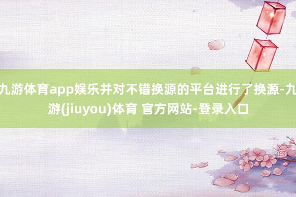 九游体育app娱乐并对不错换源的平台进行了换源-九游(jiuyou)体育 官方网站-登录入口
