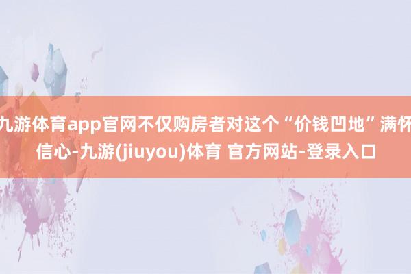九游体育app官网不仅购房者对这个“价钱凹地”满怀信心-九游(jiuyou)体育 官方网站-登录入口