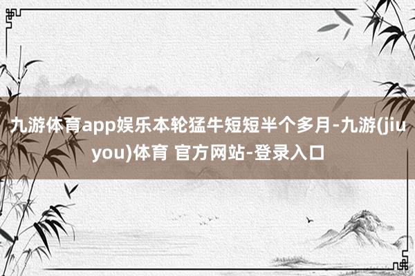 九游体育app娱乐本轮猛牛短短半个多月-九游(jiuyou)体育 官方网站-登录入口
