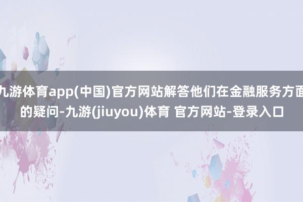 九游体育app(中国)官方网站解答他们在金融服务方面的疑问-九游(jiuyou)体育 官方网站-登录入口
