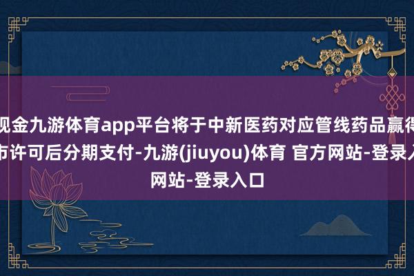 现金九游体育app平台将于中新医药对应管线药品赢得上市许可后分期支付-九游(jiuyou)体育 官方网站-登录入口