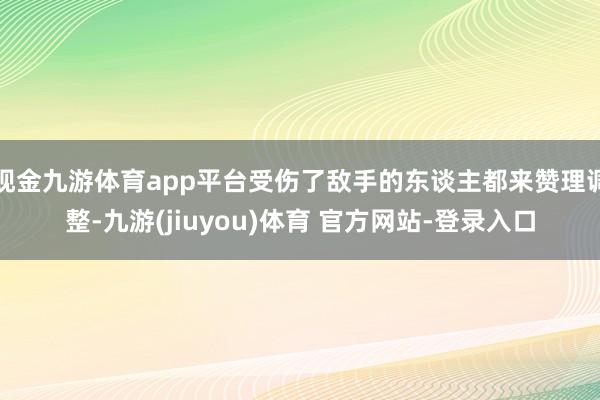 现金九游体育app平台受伤了敌手的东谈主都来赞理调整-九游(jiuyou)体育 官方网站-登录入口