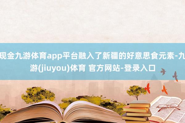 现金九游体育app平台融入了新疆的好意思食元素-九游(jiuyou)体育 官方网站-登录入口