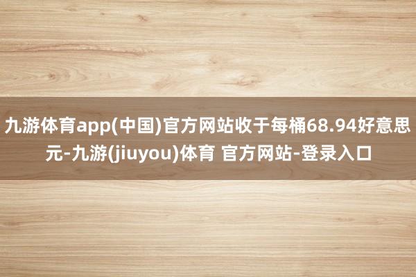 九游体育app(中国)官方网站收于每桶68.94好意思元-九游(jiuyou)体育 官方网站-登录入口