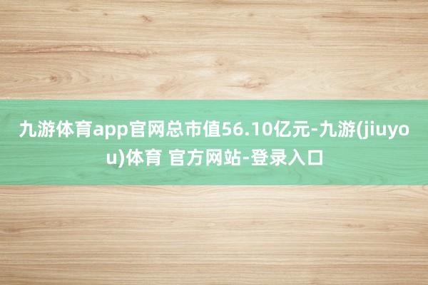 九游体育app官网总市值56.10亿元-九游(jiuyou)体育 官方网站-登录入口