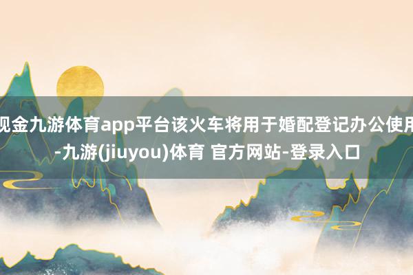 现金九游体育app平台该火车将用于婚配登记办公使用-九游(jiuyou)体育 官方网站-登录入口