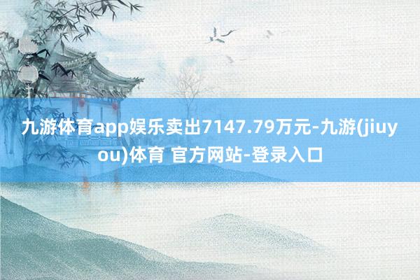 九游体育app娱乐卖出7147.79万元-九游(jiuyou)体育 官方网站-登录入口