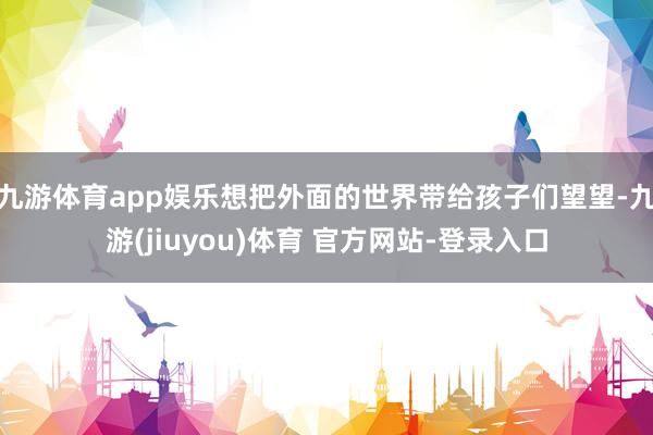 九游体育app娱乐想把外面的世界带给孩子们望望-九游(jiuyou)体育 官方网站-登录入口
