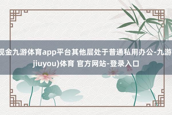 现金九游体育app平台其他层处于普通私用办公-九游(jiuyou)体育 官方网站-登录入口