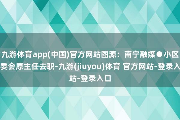 九游体育app(中国)官方网站图源：南宁融媒●小区业委会原主任去职-九游(jiuyou)体育 官方网站-登录入口