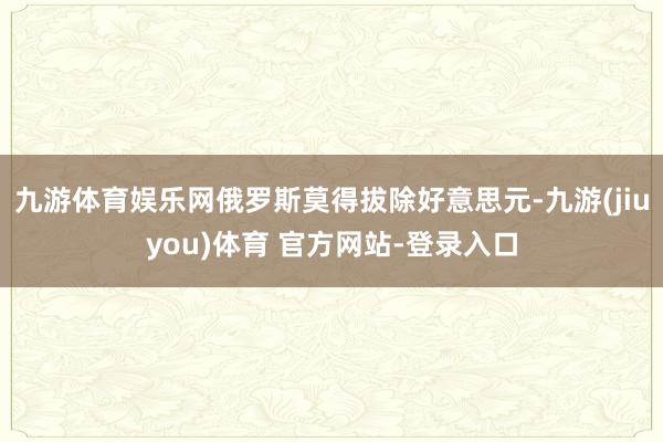 九游体育娱乐网俄罗斯莫得拔除好意思元-九游(jiuyou)体育 官方网站-登录入口