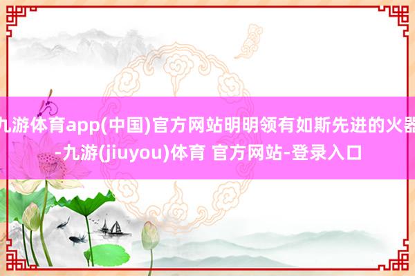 九游体育app(中国)官方网站明明领有如斯先进的火器-九游(jiuyou)体育 官方网站-登录入口