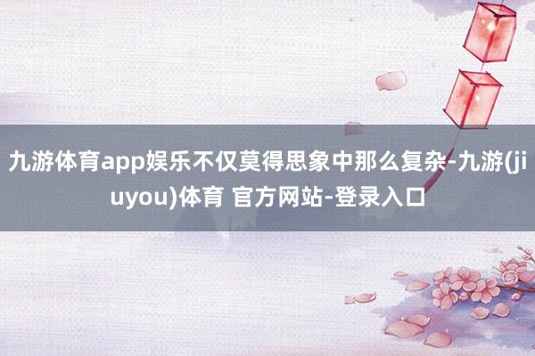 九游体育app娱乐不仅莫得思象中那么复杂-九游(jiuyou)体育 官方网站-登录入口