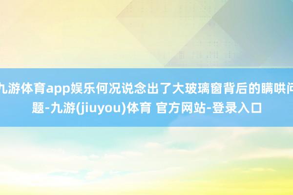 九游体育app娱乐何况说念出了大玻璃窗背后的瞒哄问题-九游(jiuyou)体育 官方网站-登录入口