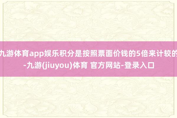 九游体育app娱乐积分是按照票面价钱的5倍来计较的-九游(jiuyou)体育 官方网站-登录入口