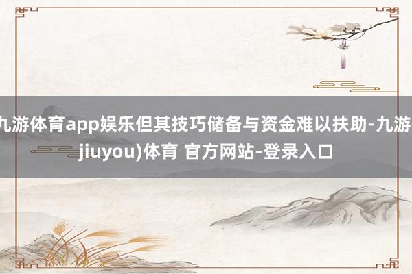 九游体育app娱乐但其技巧储备与资金难以扶助-九游(jiuyou)体育 官方网站-登录入口