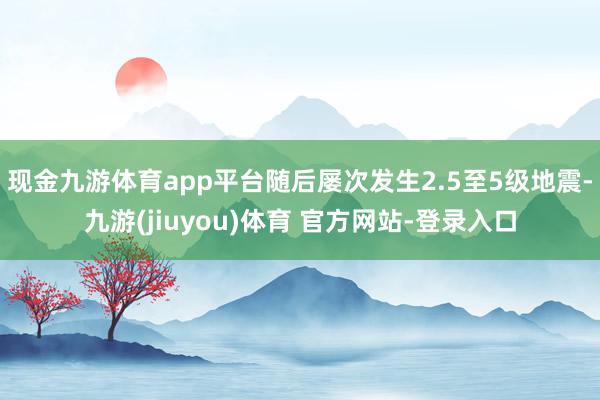 现金九游体育app平台随后屡次发生2.5至5级地震-九游(jiuyou)体育 官方网站-登录入口