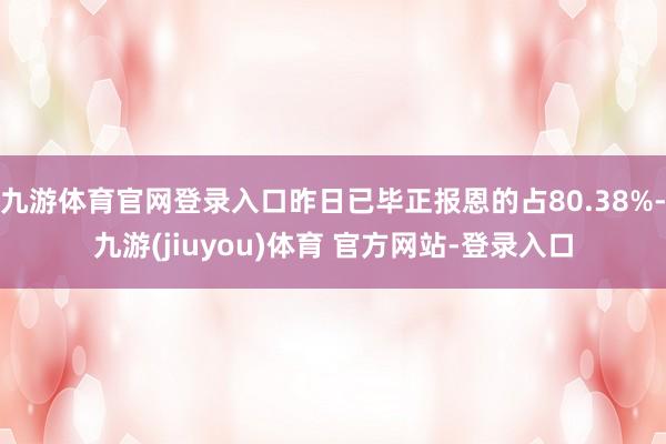 九游体育官网登录入口昨日已毕正报恩的占80.38%-九游(jiuyou)体育 官方网站-登录入口