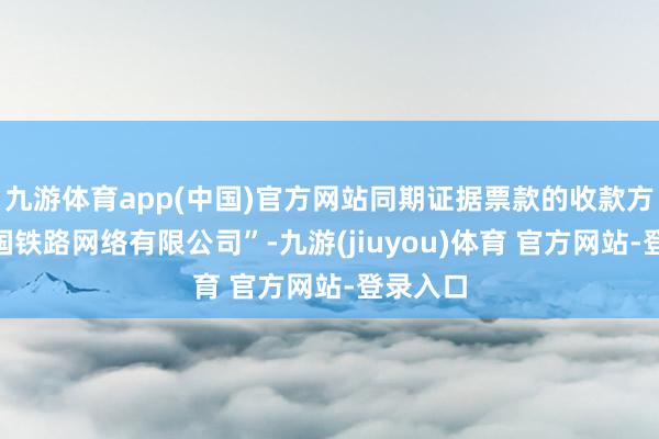 九游体育app(中国)官方网站同期证据票款的收款方为“中国铁路网络有限公司”-九游(jiuyou)体育 官方网站-登录入口