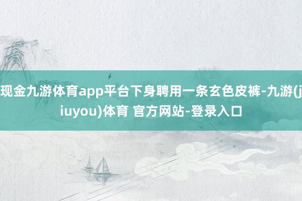 现金九游体育app平台下身聘用一条玄色皮裤-九游(jiuyou)体育 官方网站-登录入口